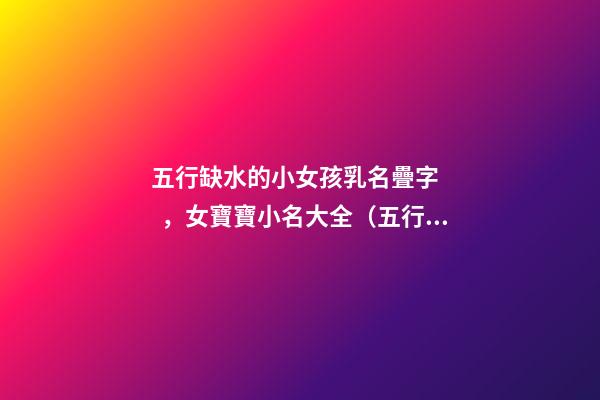 五行缺水的小女孩乳名疊字，女寶寶小名大全（五行缺水的女孩乳名疊用名）